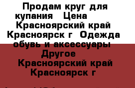 Продам круг для купания › Цена ­ 350 - Красноярский край, Красноярск г. Одежда, обувь и аксессуары » Другое   . Красноярский край,Красноярск г.